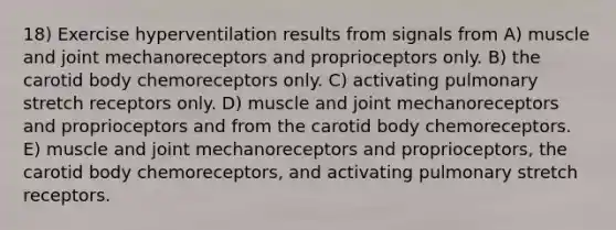 18) Exercise hyperventilation results from signals from A) muscle and joint mechanoreceptors and proprioceptors only. B) the carotid body chemoreceptors only. C) activating pulmonary stretch receptors only. D) muscle and joint mechanoreceptors and proprioceptors and from the carotid body chemoreceptors. E) muscle and joint mechanoreceptors and proprioceptors, the carotid body chemoreceptors, and activating pulmonary stretch receptors.