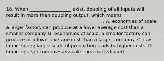 18. When __________________ exist, doubling of all inputs will result in more than doubling output, which means __________________________________________. A. economies of scale; a larger factory can produce at a lower average cost than a smaller company. B. economies of scale; a smaller factory can produce at a lower average cost than a larger company. C. low labor inputs; larger scale of production leads to higher costs. D. labor inputs; economies-of-scale curve is U-shaped.