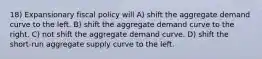 18) Expansionary fiscal policy will A) shift the aggregate demand curve to the left. B) shift the aggregate demand curve to the right. C) not shift the aggregate demand curve. D) shift the short-run aggregate supply curve to the left.