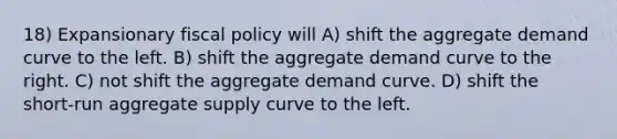 18) Expansionary fiscal policy will A) shift the aggregate demand curve to the left. B) shift the aggregate demand curve to the right. C) not shift the aggregate demand curve. D) shift the short-run aggregate supply curve to the left.