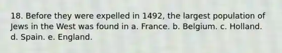 18. Before they were expelled in 1492, the largest population of Jews in the West was found in a. France. b. Belgium. c. Holland. d. Spain. e. England.