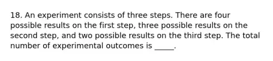 18. An experiment consists of three steps. There are four possible results on the first step, three possible results on the second step, and two possible results on the third step. The total number of experimental outcomes is _____.