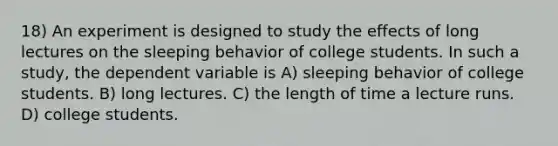 18) An experiment is designed to study the effects of long lectures on the sleeping behavior of college students. In such a study, the dependent variable is A) sleeping behavior of college students. B) long lectures. C) the length of time a lecture runs. D) college students.