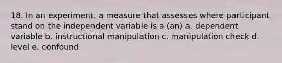 18. In an experiment, a measure that assesses where participant stand on the independent variable is a (an) a. dependent variable b. instructional manipulation c. manipulation check d. level e. confound