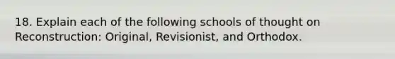 18. Explain each of the following schools of thought on Reconstruction: Original, Revisionist, and Orthodox.