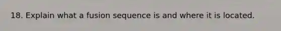 18. Explain what a fusion sequence is and where it is located.