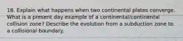 18. Explain what happens when two continental plates converge. What is a present day example of a continental/continental collision zone? Describe the evolution from a subduction zone to a collisional boundary.