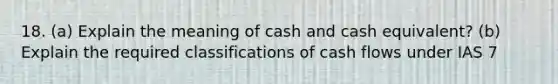 18. (a) Explain the meaning of cash and cash equivalent? (b) Explain the required classifications of cash flows under IAS 7