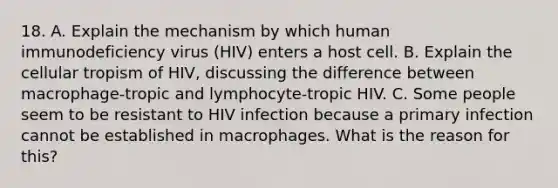 18. A. Explain the mechanism by which human immunodeficiency virus (HIV) enters a host cell. B. Explain the cellular tropism of HIV, discussing the difference between macrophage-tropic and lymphocyte-tropic HIV. C. Some people seem to be resistant to HIV infection because a primary infection cannot be established in macrophages. What is the reason for this?