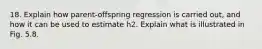 18. Explain how parent-offspring regression is carried out, and how it can be used to estimate h2. Explain what is illustrated in Fig. 5.8.