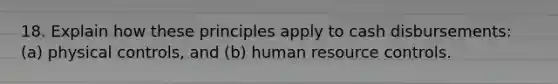 18. Explain how these principles apply to cash disbursements: (a) physical controls, and (b) human resource controls.