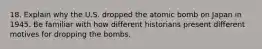 18. Explain why the U.S. dropped the atomic bomb on Japan in 1945. Be familiar with how different historians present different motives for dropping the bombs.