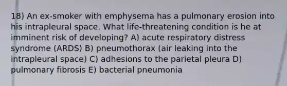 18) An ex-smoker with emphysema has a pulmonary erosion into his intrapleural space. What life-threatening condition is he at imminent risk of developing? A) acute respiratory distress syndrome (ARDS) B) pneumothorax (air leaking into the intrapleural space) C) adhesions to the parietal pleura D) pulmonary fibrosis E) bacterial pneumonia