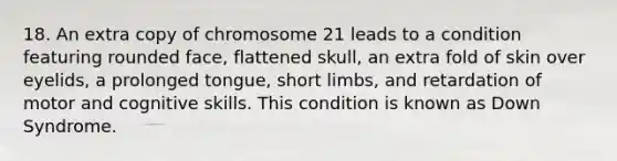 18. An extra copy of chromosome 21 leads to a condition featuring rounded face, flattened skull, an extra fold of skin over eyelids, a prolonged tongue, short limbs, and retardation of motor and cognitive skills. This condition is known as Down Syndrome.