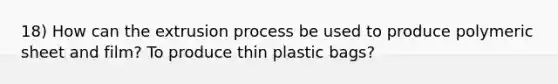 18) How can the extrusion process be used to produce polymeric sheet and film? To produce thin plastic bags?