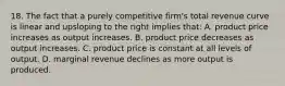 18. The fact that a purely competitive firm's total revenue curve is linear and upsloping to the right implies that: A. product price increases as output increases. B. product price decreases as output increases. C. product price is constant at all levels of output. D. marginal revenue declines as more output is produced.