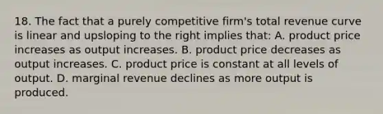 18. The fact that a purely competitive firm's total revenue curve is linear and upsloping to the right implies that: A. product price increases as output increases. B. product price decreases as output increases. C. product price is constant at all levels of output. D. marginal revenue declines as more output is produced.