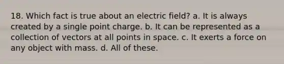 18. Which fact is true about an electric field? a. It is always created by a single point charge. b. It can be represented as a collection of vectors at all points in space. c. It exerts a force on any object with mass. d. All of these.