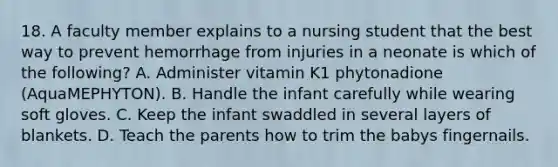 18. A faculty member explains to a nursing student that the best way to prevent hemorrhage from injuries in a neonate is which of the following? A. Administer vitamin K1 phytonadione (AquaMEPHYTON). B. Handle the infant carefully while wearing soft gloves. C. Keep the infant swaddled in several layers of blankets. D. Teach the parents how to trim the babys fingernails.