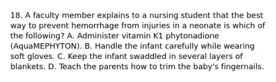 18. A faculty member explains to a nursing student that the best way to prevent hemorrhage from injuries in a neonate is which of the following? A. Administer vitamin K1 phytonadione (AquaMEPHYTON). B. Handle the infant carefully while wearing soft gloves. C. Keep the infant swaddled in several layers of blankets. D. Teach the parents how to trim the baby's fingernails.