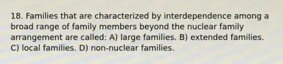 18. Families that are characterized by interdependence among a broad range of family members beyond the nuclear family arrangement are called: A) large families. B) extended families. C) local families. D) non-nuclear families.