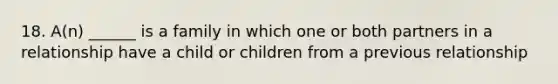 18. A(n) ______ is a family in which one or both partners in a relationship have a child or children from a previous relationship