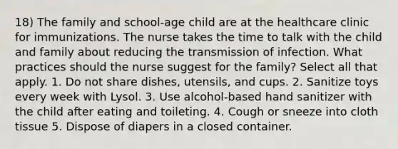 18) The family and school-age child are at the healthcare clinic for immunizations. The nurse takes the time to talk with the child and family about reducing the transmission of infection. What practices should the nurse suggest for the family? Select all that apply. 1. Do not share dishes, utensils, and cups. 2. Sanitize toys every week with Lysol. 3. Use alcohol-based hand sanitizer with the child after eating and toileting. 4. Cough or sneeze into cloth tissue 5. Dispose of diapers in a closed container.