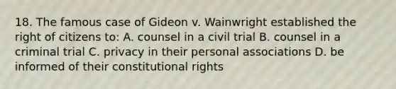 18. The famous case of Gideon v. Wainwright established the right of citizens to: A. counsel in a civil trial B. counsel in a criminal trial C. privacy in their personal associations D. be informed of their constitutional rights