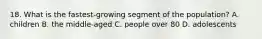 18. What is the fastest-growing segment of the population? A. children B. the middle-aged C. people over 80 D. adolescents