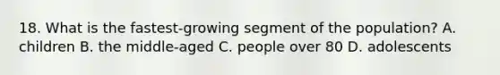 18. What is the fastest-growing segment of the population? A. children B. the middle-aged C. people over 80 D. adolescents