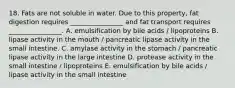 18. Fats are not soluble in water. Due to this property, fat digestion requires ________________ and fat transport requires ________________. A. emulsification by bile acids / lipoproteins B. lipase activity in the mouth / pancreatic lipase activity in the small intestine. C. amylase activity in the stomach / pancreatic lipase activity in the large intestine D. protease activity in the small intestine / lipoproteins E. emulsification by bile acids / lipase activity in the small intestine