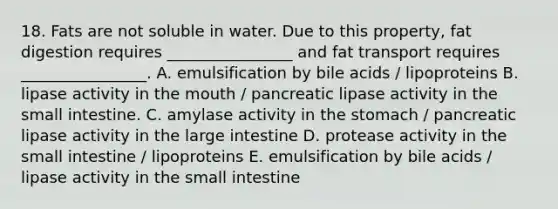 18. Fats are not soluble in water. Due to this property, fat digestion requires ________________ and fat transport requires ________________. A. emulsification by bile acids / lipoproteins B. lipase activity in the mouth / pancreatic lipase activity in the small intestine. C. amylase activity in the stomach / pancreatic lipase activity in the large intestine D. protease activity in the small intestine / lipoproteins E. emulsification by bile acids / lipase activity in the small intestine