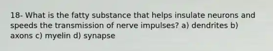 18- What is the fatty substance that helps insulate neurons and speeds the transmission of nerve impulses? a) dendrites b) axons c) myelin d) synapse