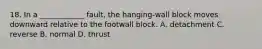 18. In a ____________ fault, the hanging-wall block moves downward relative to the footwall block. A. detachment C. reverse B. normal D. thrust