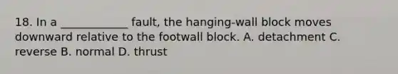 18. In a ____________ fault, the hanging-wall block moves downward relative to the footwall block. A. detachment C. reverse B. normal D. thrust