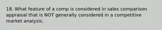 18. What feature of a comp is considered in sales comparison appraisal that is NOT generally considered in a competitive market analysis.