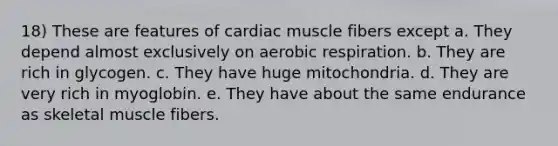 18) These are features of cardiac muscle fibers except a. They depend almost exclusively on aerobic respiration. b. They are rich in glycogen. c. They have huge mitochondria. d. They are very rich in myoglobin. e. They have about the same endurance as skeletal muscle fibers.