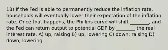 18) If the Fed is able to permanently reduce the inflation rate, households will eventually lower their expectation of the inflation rate. Once that happens, the Phillips curve will shift ________, and the Fed can return output to potential GDP by ________ the real interest rate. A) up; raising B) up; lowering C) down; raising D) down; lowering