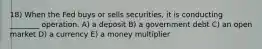 18) When the Fed buys or sells securities, it is conducting ________ operation. A) a deposit B) a government debt C) an open market D) a currency E) a money multiplier