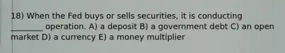 18) When the Fed buys or sells securities, it is conducting ________ operation. A) a deposit B) a government debt C) an open market D) a currency E) a money multiplier