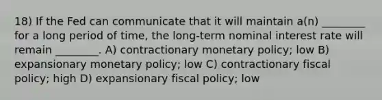 18) If the Fed can communicate that it will maintain a(n) ________ for a long period of time, the long-term nominal interest rate will remain ________. A) contractionary <a href='https://www.questionai.com/knowledge/kEE0G7Llsx-monetary-policy' class='anchor-knowledge'>monetary policy</a>; low B) expansionary monetary policy; low C) contractionary <a href='https://www.questionai.com/knowledge/kPTgdbKdvz-fiscal-policy' class='anchor-knowledge'>fiscal policy</a>; high D) expansionary fiscal policy; low