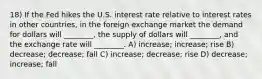 18) If the Fed hikes the U.S. interest rate relative to interest rates in other countries, in the foreign exchange market the demand for dollars will ________, the supply of dollars will ________, and the exchange rate will ________. A) increase; increase; rise B) decrease; decrease; fall C) increase; decrease; rise D) decrease; increase; fall