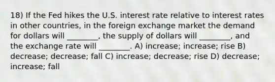 18) If the Fed hikes the U.S. interest rate relative to interest rates in other countries, in the foreign exchange market the demand for dollars will ________, the supply of dollars will ________, and the exchange rate will ________. A) increase; increase; rise B) decrease; decrease; fall C) increase; decrease; rise D) decrease; increase; fall