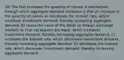 18) The Fed increases the quantity of money. A mechanism through which aggregate demand increases is that an increase in the quantity of money A) decreases the interest rate, which increases investment demand, thereby increasing aggregate demand. B) raises the value of the dollar on foreign exchange markets so that net exports decrease, which increases investment demand, thereby increasing aggregate demand. C) increases the interest rate, which decreases investment demand, thereby increasing aggregate demand. D) decreases the interest rate, which decreases investment demand, thereby increasing aggregate demand.