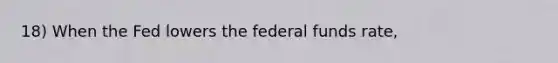 18) When the Fed lowers the federal funds rate,