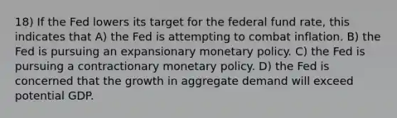 18) If the Fed lowers its target for the federal fund rate, this indicates that A) the Fed is attempting to combat inflation. B) the Fed is pursuing an expansionary <a href='https://www.questionai.com/knowledge/kEE0G7Llsx-monetary-policy' class='anchor-knowledge'>monetary policy</a>. C) the Fed is pursuing a contractionary monetary policy. D) the Fed is concerned that the growth in aggregate demand will exceed potential GDP.