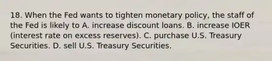 18. When the Fed wants to tighten monetary policy, the staff of the Fed is likely to A. increase discount loans. B. increase IOER (interest rate on excess reserves). C. purchase U.S. Treasury Securities. D. sell U.S. Treasury Securities.