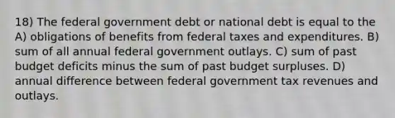 18) The federal government debt or national debt is equal to the A) obligations of benefits from federal taxes and expenditures. B) sum of all annual federal government outlays. C) sum of past budget deficits minus the sum of past budget surpluses. D) annual difference between federal government tax revenues and outlays.