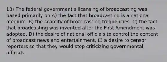 18) The federal government's licensing of broadcasting was based primarily on A) the fact that broadcasting is a national medium. B) the scarcity of broadcasting frequencies. C) the fact that broadcasting was invented after the First Amendment was adopted. D) the desire of national officials to control the content of broadcast news and entertainment. E) a desire to censor reporters so that they would stop criticizing governmental officials.