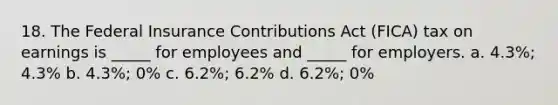 18. The Federal Insurance Contributions Act (FICA) tax on earnings is _____ for employees and _____ for employers. a. 4.3%; 4.3% b. 4.3%; 0% c. 6.2%; 6.2% d. 6.2%; 0%